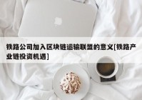 铁路公司加入区块链运输联盟的意义[铁路产业链投资机遇]