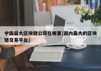 中国最大区块链公司在哪里[国内最大的区块链交易平台]