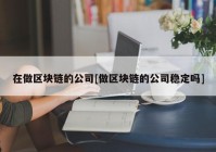 在做区块链的公司[做区块链的公司稳定吗]